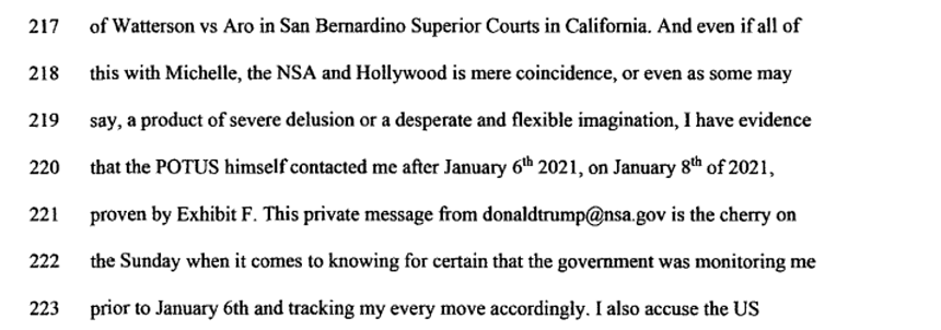 "And even if all of this with Michelle, the NSA and Hollywood is mere coincidence, or even as some may say, a product of severe delusion or a desperate and flexible imagination, I have evidence that the POTUS himself contacted me after January 6th 2021, on January 8th of 2021, proven by Exhibit F. This private message from donaldtrump@nsa.gov is the cherry on the Sunday when it comes to knowing for certain that the government was monitoring me prior to January 6th and tracking my every move accordingly."